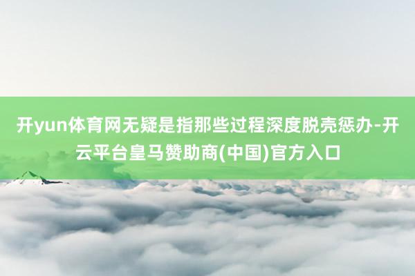 开yun体育网无疑是指那些过程深度脱壳惩办-开云平台皇马赞助商(中国)官方入口