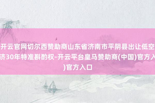 开云官网切尔西赞助商山东省济南市平阴县出让低空经济30年特准斟酌权-开云平台皇马赞助商(中国)官方入口