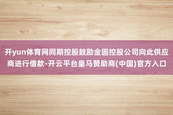 开yun体育网同期控股鼓励金圆控股公司向此供应商进行借款-开云平台皇马赞助商(中国)官方入口