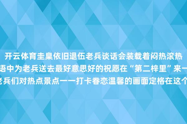 开云体育圭臬依旧退伍老兵谈话会装载着闷热滚热的芳华战友们在欢声笑语中为老兵送去最好意思好的祝愿在“第二梓里”来一场城市溜达游览时期老兵们对热点景点一一打卡眷恋温馨的画面定格在这个记起的午后挥手告别的不仅仅战友还有那段泪水与汗水交汇的芳华再拥抱一次吧我的战友回身不忘青云志解甲归田亦栋梁新的征途行将开启愿你们轻装策马青云路东谈主生从此驭长风 发布于：北京市-开云平台皇马赞助商(中国)官方入口