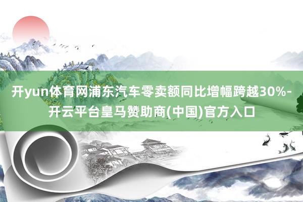 开yun体育网浦东汽车零卖额同比增幅跨越30%-开云平台皇马赞助商(中国)官方入口