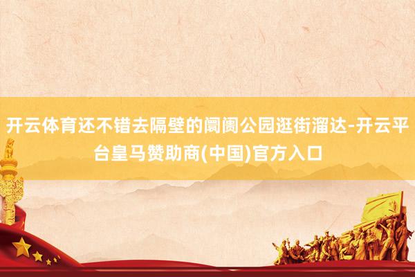 开云体育还不错去隔壁的阛阓公园逛街溜达-开云平台皇马赞助商(中国)官方入口