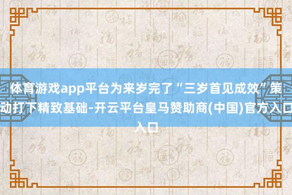 体育游戏app平台为来岁完了“三岁首见成效”策动打下精致基础-开云平台皇马赞助商(中国)官方入口