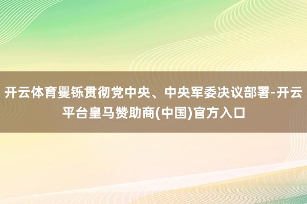 开云体育矍铄贯彻党中央、中央军委决议部署-开云平台皇马赞助商(中国)官方入口