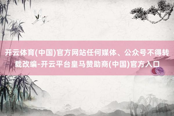 开云体育(中国)官方网站任何媒体、公众号不得转载改编-开云平台皇马赞助商(中国)官方入口