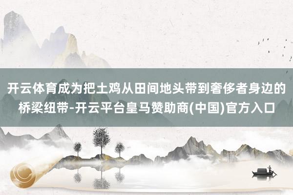 开云体育成为把土鸡从田间地头带到奢侈者身边的桥梁纽带-开云平台皇马赞助商(中国)官方入口