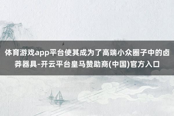 体育游戏app平台使其成为了高端小众圈子中的卤莽器具-开云平台皇马赞助商(中国)官方入口