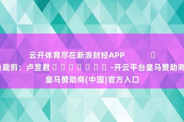 云开体育尽在新浪财经APP 背负裁剪:卢昱君 -开云平台皇马赞助商(中国)官方入口