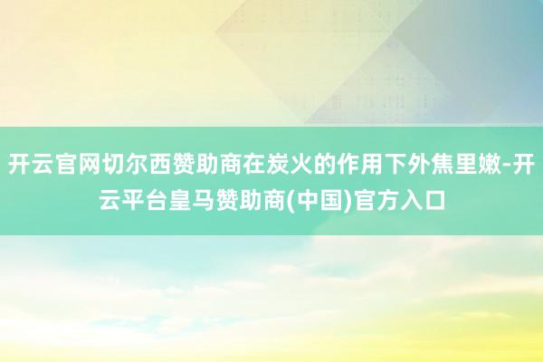 开云官网切尔西赞助商在炭火的作用下外焦里嫩-开云平台皇马赞助商(中国)官方入口