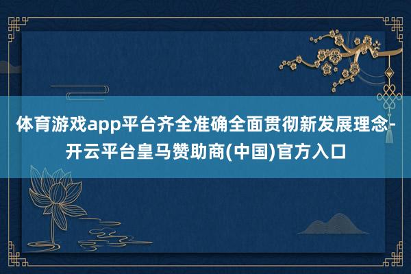 体育游戏app平台齐全准确全面贯彻新发展理念-开云平台皇马赞助商(中国)官方入口