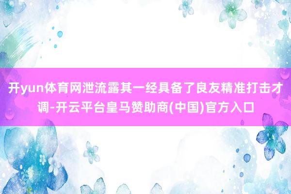 开yun体育网泄流露其一经具备了良友精准打击才调-开云平台皇马赞助商(中国)官方入口