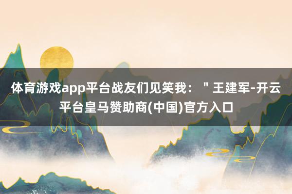 体育游戏app平台战友们见笑我：＂王建军-开云平台皇马赞助商(中国)官方入口
