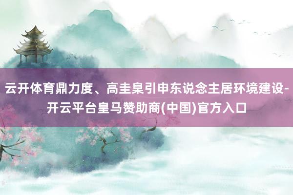 云开体育鼎力度、高圭臬引申东说念主居环境建设-开云平台皇马赞助商(中国)官方入口