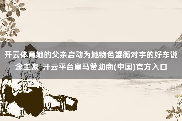 开云体育她的父亲启动为她物色望衡对宇的好东说念主家-开云平台皇马赞助商(中国)官方入口