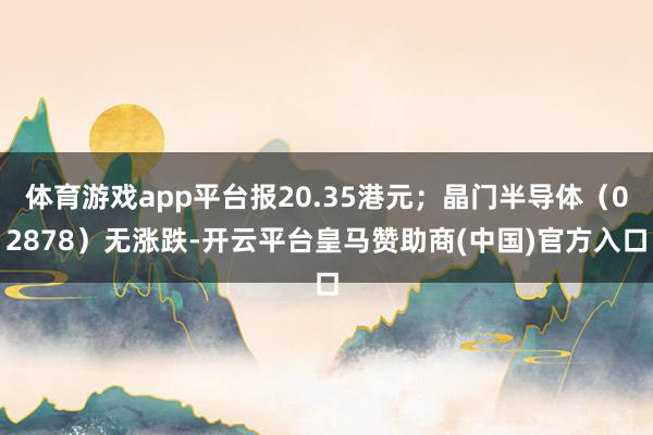 体育游戏app平台报20.35港元；晶门半导体（02878）无涨跌-开云平台皇马赞助商(中国)官方入口