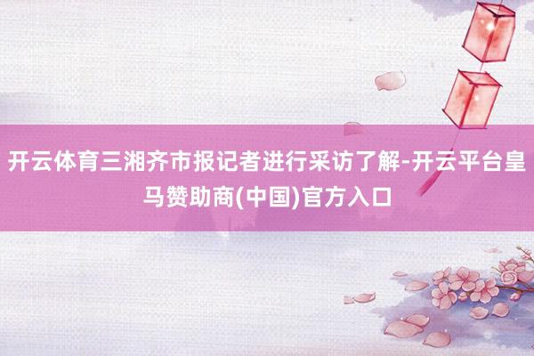 开云体育三湘齐市报记者进行采访了解-开云平台皇马赞助商(中国)官方入口