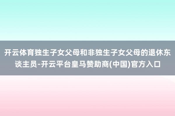 开云体育独生子女父母和非独生子女父母的退休东谈主员-开云平台皇马赞助商(中国)官方入口