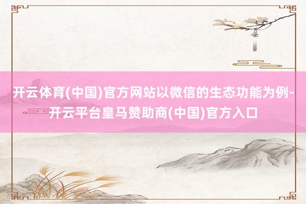 开云体育(中国)官方网站以微信的生态功能为例-开云平台皇马赞助商(中国)官方入口