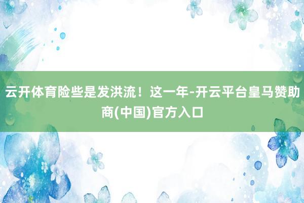 云开体育险些是发洪流！这一年-开云平台皇马赞助商(中国)官方入口