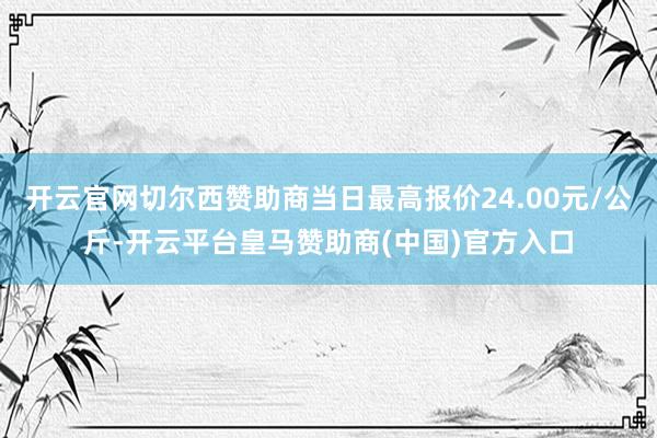 开云官网切尔西赞助商当日最高报价24.00元/公斤-开云平台皇马赞助商(中国)官方入口