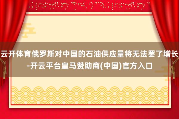 云开体育俄罗斯对中国的石油供应量将无法罢了增长-开云平台皇马赞助商(中国)官方入口
