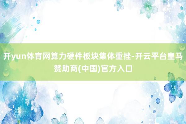 开yun体育网算力硬件板块集体重挫-开云平台皇马赞助商(中国)官方入口