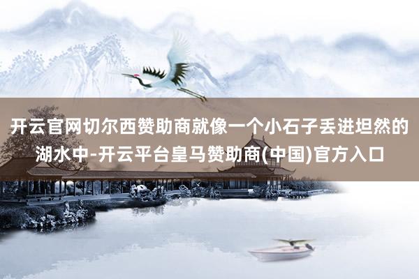 开云官网切尔西赞助商就像一个小石子丢进坦然的湖水中-开云平台皇马赞助商(中国)官方入口