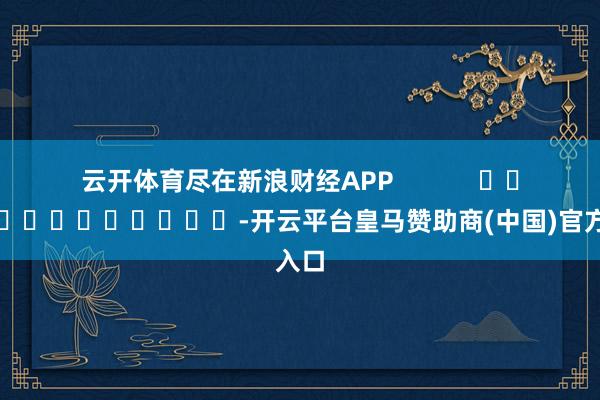 云开体育尽在新浪财经APP            													-开云平台皇马赞助商(中国)官方入口