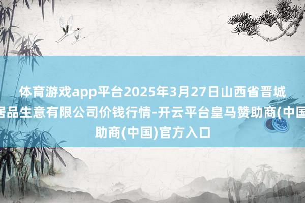 体育游戏app平台2025年3月27日山西省晋城市绿欣农居品生意有限公司价钱行情-开云平台皇马赞助商(中国)官方入口