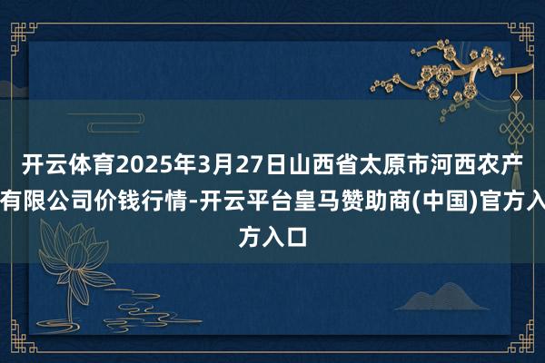 开云体育2025年3月27日山西省太原市河西农产物有限公司价钱行情-开云平台皇马赞助商(中国)官方入口