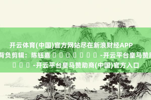 开云体育(中国)官方网站尽在新浪财经APP            						背负剪辑：陈钰嘉 							-开云平台皇马赞助商(中国)官方入口