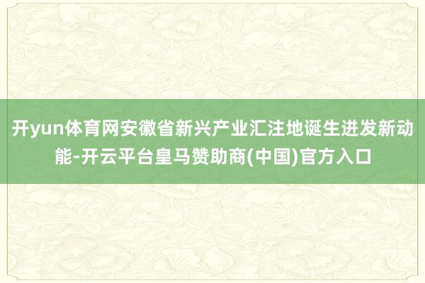 开yun体育网安徽省新兴产业汇注地诞生迸发新动能-开云平台皇马赞助商(中国)官方入口