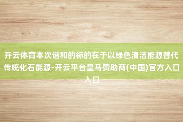 开云体育本次谐和的标的在于以绿色清洁能源替代传统化石能源-开云平台皇马赞助商(中国)官方入口