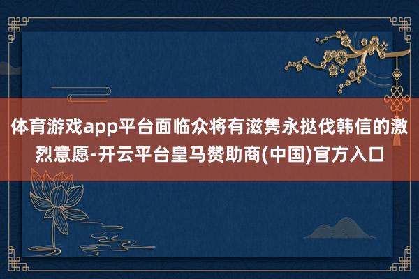 体育游戏app平台面临众将有滋隽永挞伐韩信的激烈意愿-开云平台皇马赞助商(中国)官方入口