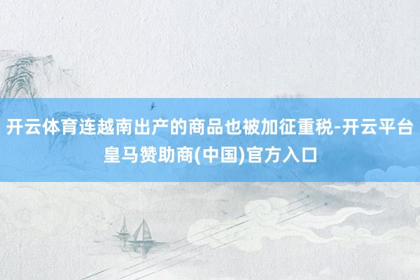 开云体育连越南出产的商品也被加征重税-开云平台皇马赞助商(中国)官方入口