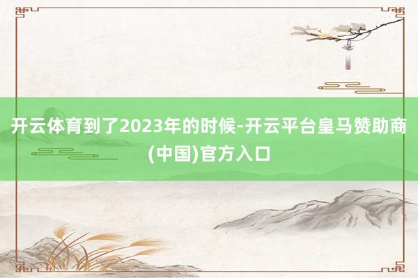 开云体育到了2023年的时候-开云平台皇马赞助商(中国)官方入口