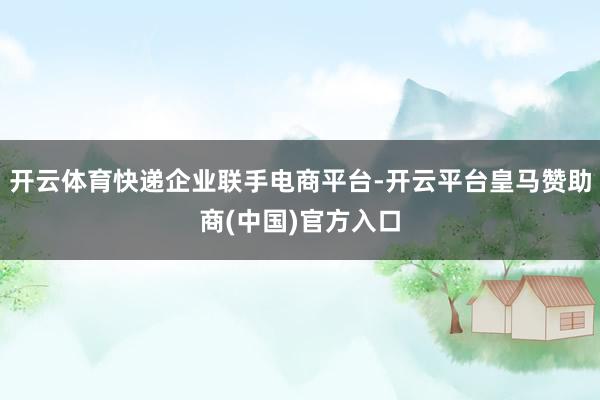 开云体育快递企业联手电商平台-开云平台皇马赞助商(中国)官方入口