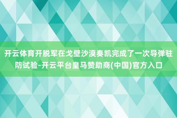 开云体育开脱军在戈壁沙漠奏凯完成了一次导弹驻防试验-开云平台皇马赞助商(中国)官方入口