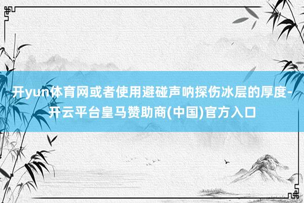 开yun体育网或者使用避碰声呐探伤冰层的厚度-开云平台皇马赞助商(中国)官方入口