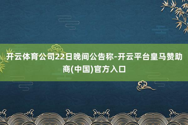 开云体育公司22日晚间公告称-开云平台皇马赞助商(中国)官方入口