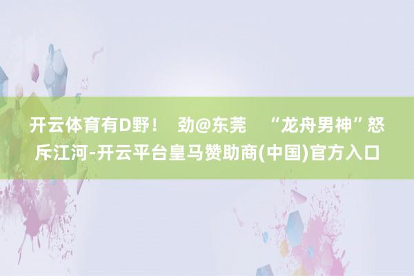 开云体育有D野！  劲@东莞    “龙舟男神”怒斥江河-开云平台皇马赞助商(中国)官方入口