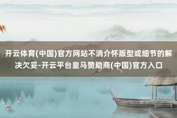 开云体育(中国)官方网站不消介怀版型或细节的解决欠妥-开云平台皇马赞助商(中国)官方入口