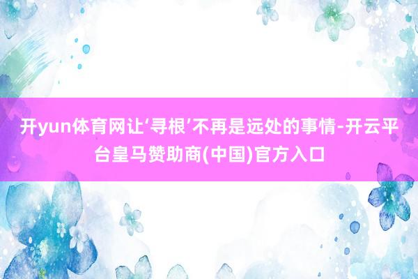 开yun体育网让‘寻根’不再是远处的事情-开云平台皇马赞助商(中国)官方入口