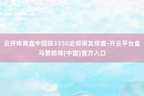 云开体育盘中回踩3350近邻阐发撑握-开云平台皇马赞助商(中国)官方入口
