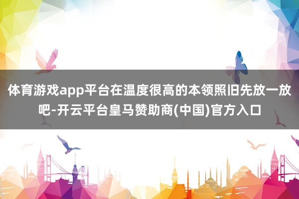 体育游戏app平台在温度很高的本领照旧先放一放吧-开云平台皇马赞助商(中国)官方入口