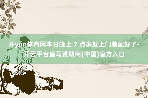 开yun体育网本日晚上 7 点多就上门装配好了-开云平台皇马赞助商(中国)官方入口