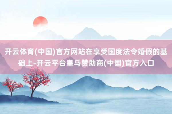 开云体育(中国)官方网站在享受国度法令婚假的基础上-开云平台皇马赞助商(中国)官方入口