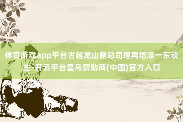 体育游戏app平台古越龙山副总司理再增添一东谈主-开云平台皇马赞助商(中国)官方入口