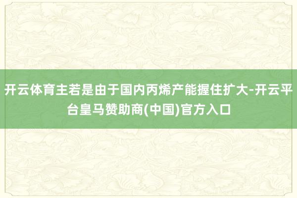 开云体育主若是由于国内丙烯产能握住扩大-开云平台皇马赞助商(中国)官方入口