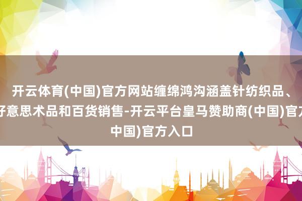 开云体育(中国)官方网站缠绵鸿沟涵盖针纺织品、工艺好意思术品和百货销售-开云平台皇马赞助商(中国)官方入口
